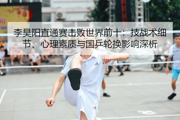 李昊阳直通赛击败世界前十：技战术细节、心理素质与国乒轮换影响深析